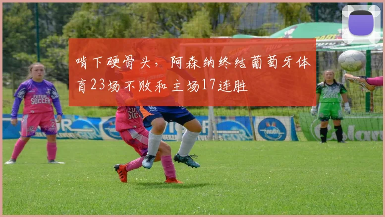 啃下硬骨头，阿森纳终结葡萄牙体育23场不败和主场17连胜