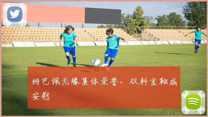 姆巴佩无缘集体荣誉，双料金靴成安慰