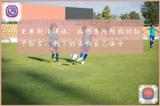 里弗斯谈退休：我想多陪陪我的孙子孙女，剩下的你们自己体会