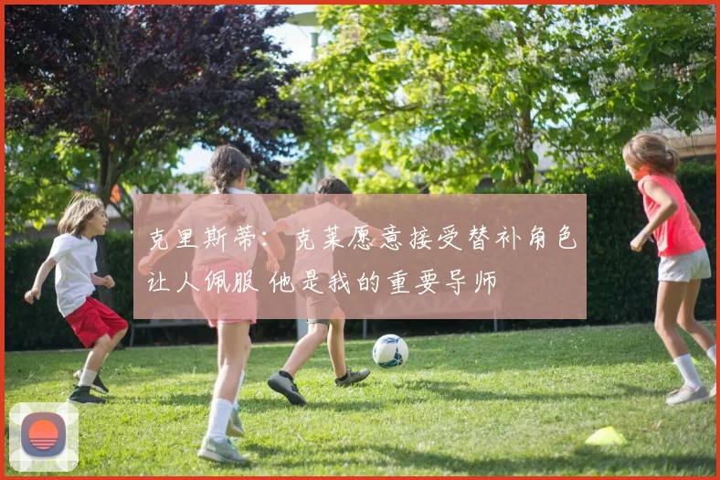 克里斯蒂：克莱愿意接受替补角色让人佩服 他是我的重要导师