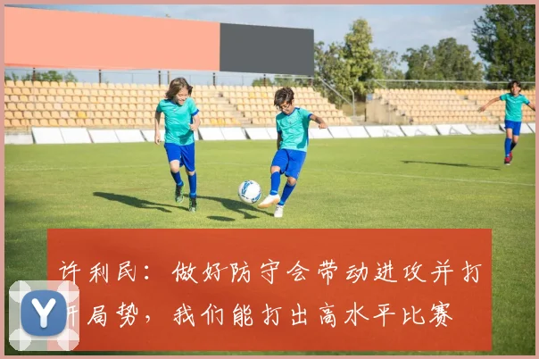 许利民：做好防守会带动进攻并打开局势，我们能打出高水平比赛