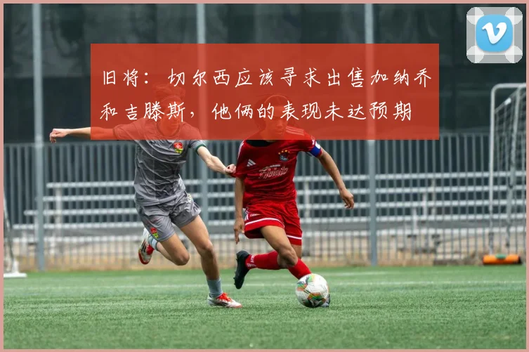 旧将：切尔西应该寻求出售加纳乔和吉滕斯，他俩的表现未达预期